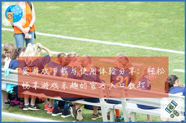 爱游戏下载与使用体验分享：轻松畅享游戏乐趣的官方入口教程