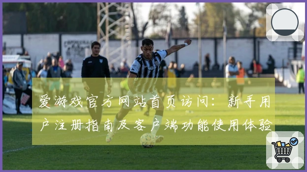 爱游戏官方网站首页访问：新手用户注册指南及客户端功能使用体验详解