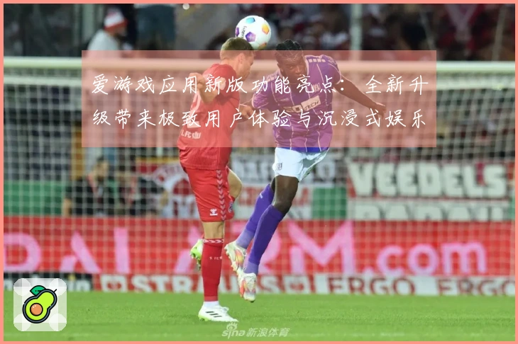 爱游戏应用新版功能亮点：全新升级带来极致用户体验与沉浸式娱乐享受！