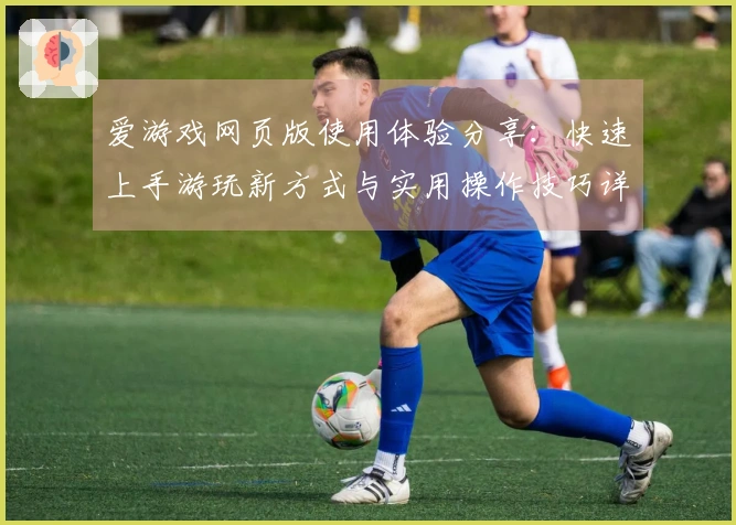 爱游戏网页版使用体验分享：快速上手游玩新方式与实用操作技巧详解